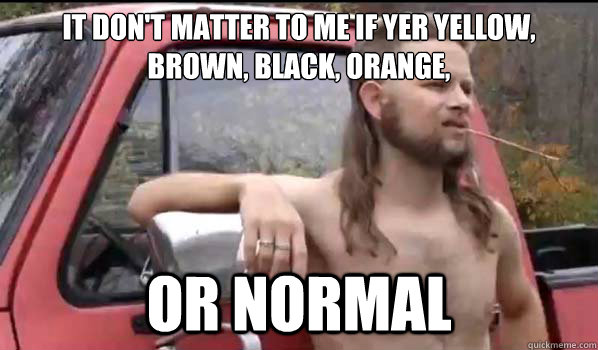 it don't matter to me if yer yellow, brown, black, orange, or normal - it don't matter to me if yer yellow, brown, black, orange, or normal  Almost Politically Correct Redneck