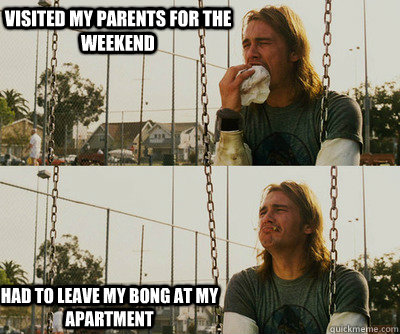 Visited my parents for the weekend had to leave my bong at my apartment  First World Stoner Problems