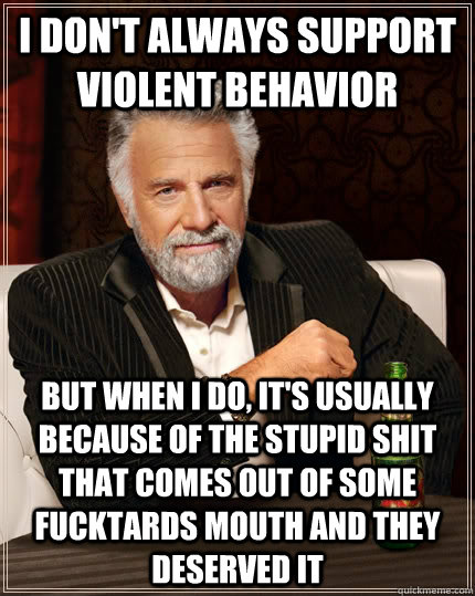 I don't always support violent behavior but when I do, it's usually because of the stupid shit that comes out of some fucktards mouth and they deserved it  The Most Interesting Man In The World