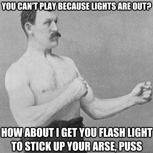 you can't play because Lights are out? How about i get you flash light to stick up your arse, puss  overly manly man