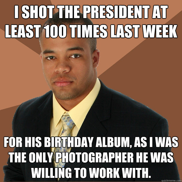 I shot the president at least 100 times last week for his birthday album, as I was the only photographer he was willing to work with. - I shot the president at least 100 times last week for his birthday album, as I was the only photographer he was willing to work with.  Successful Black Man