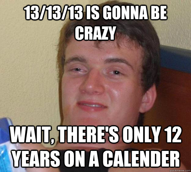 13/13/13 is gonna be crazy wait, there's only 12 years on a calender  10 Guy