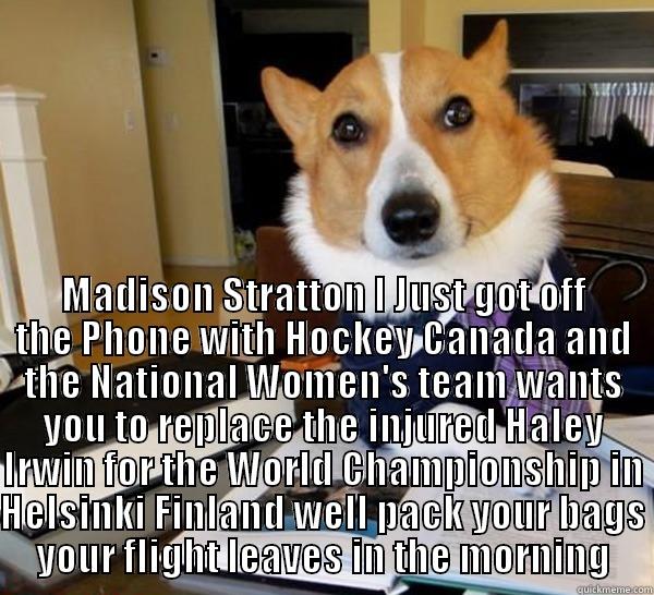  MADISON STRATTON I JUST GOT OFF THE PHONE WITH HOCKEY CANADA AND THE NATIONAL WOMEN'S TEAM WANTS YOU TO REPLACE THE INJURED HALEY IRWIN FOR THE WORLD CHAMPIONSHIP IN HELSINKI FINLAND WELL PACK YOUR BAGS YOUR FLIGHT LEAVES IN THE MORNING Lawyer Dog