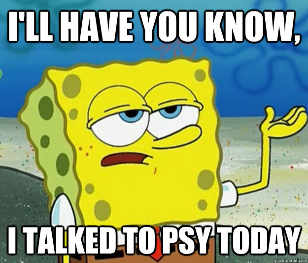 I'll have you know, I talked to PSY today - I'll have you know, I talked to PSY today  Tough Spongebob