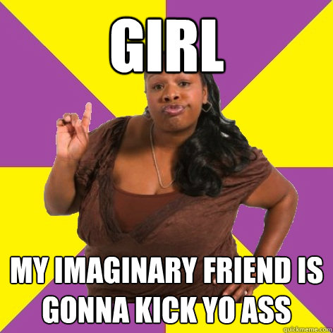 Girl my imaginary friend is gonna kick yo ass  