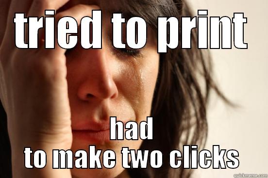 TRIED TO PRINT HAD TO MAKE TWO CLICKS First World Problems