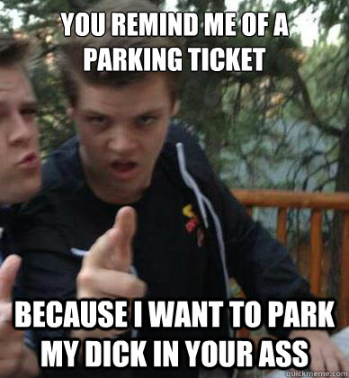 You remind me of a parking ticket because i want to park my dick in your ass  