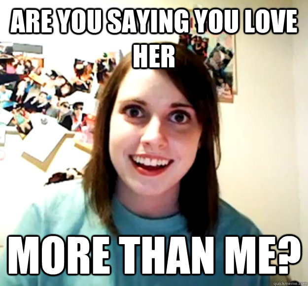 are you saying you love her more than me?  Overly Attached Girlfriend