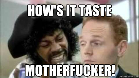 How's it taste motherfucker! - How's it taste motherfucker!  hows it taste