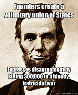 Founders create a voluntary union of States
 Expresses disagreement by killing 300,000 in a bloody, fratricidal war

  Scumbag Abraham Lincoln