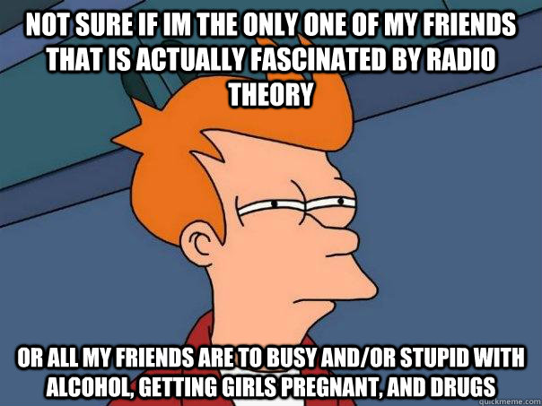Not sure if im the only one of my friends that is actually fascinated by radio theory Or all my friends are to busy and/or stupid with alcohol, getting girls pregnant, and drugs  Futurama Fry