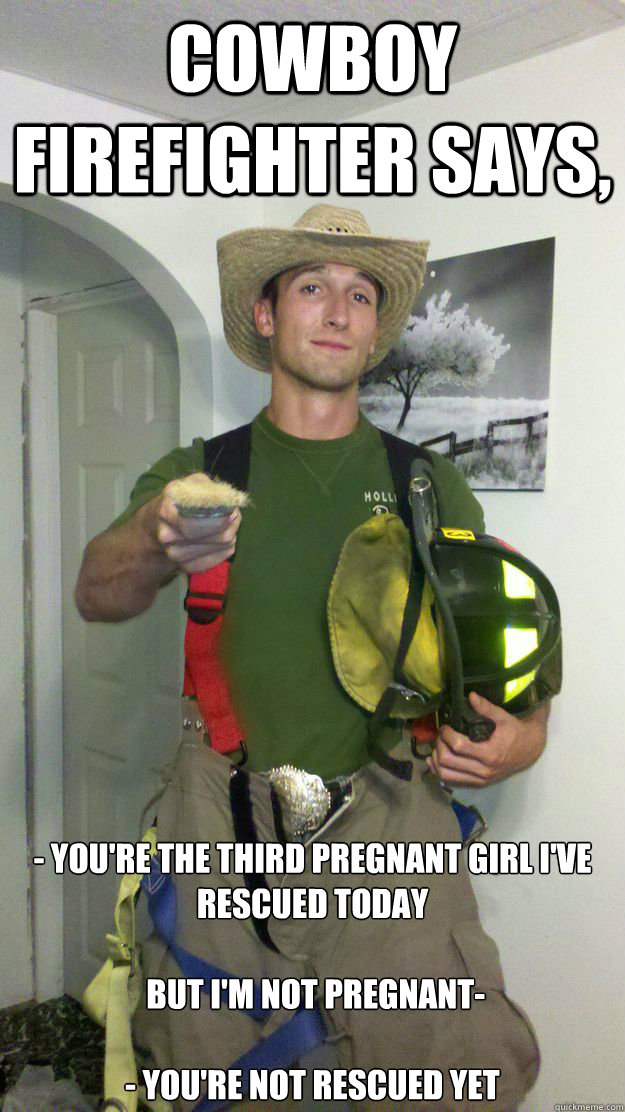 Cowboy firefighter says, - you're the third pregnant girl I've rescued today

 but I'm not pregnant- 

- you're not rescued yet - Cowboy firefighter says, - you're the third pregnant girl I've rescued today

 but I'm not pregnant- 

- you're not rescued yet  Cowboy Firefighter