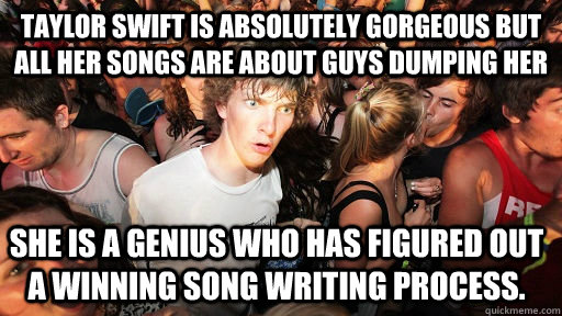 Taylor swift is absolutely gorgeous but all her songs are about guys dumping her  she is a genius who has figured out a winning song writing process.   Sudden Clarity Clarence