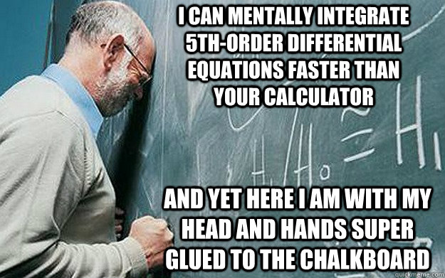 I can mentally integrate 5th-order differential equations faster than your calculator and yet here I am with my head and hands super glued to the chalkboard  