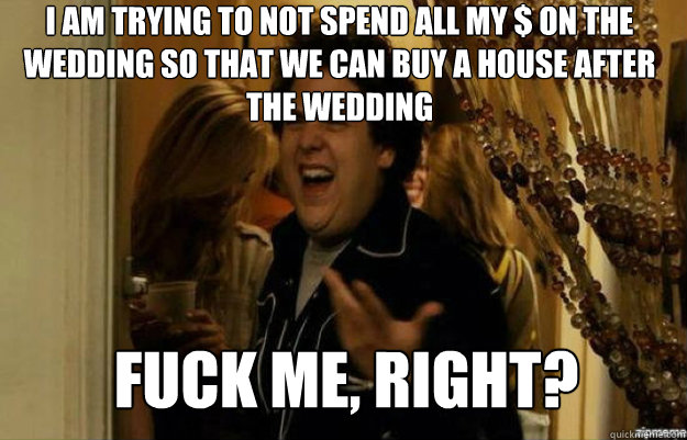 I am trying to not spend all my $ on the wedding so that we can buy a house after the wedding FUCK ME, RIGHT?  fuck me right