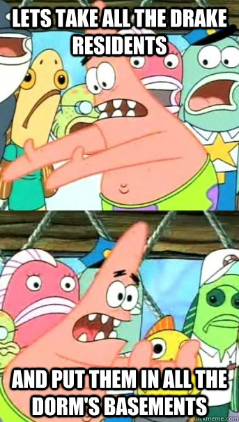 Lets take all the Drake residents and put them in all the Dorm's basements  Push it somewhere else Patrick