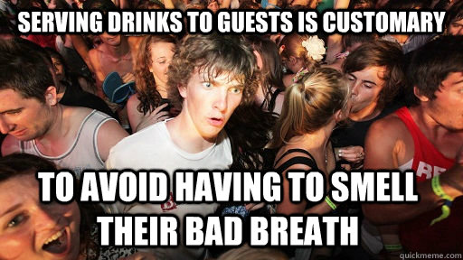 serving drinks to guests is customary to avoid having to smell their bad breath  - serving drinks to guests is customary to avoid having to smell their bad breath   Sudden Clarity Clarence
