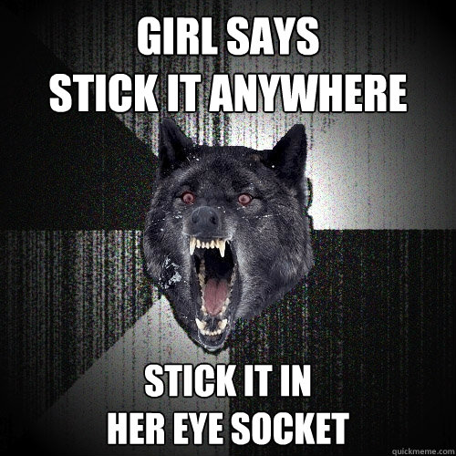 Girl says 
stick it anywhere stick it in
her eye socket  Insanity Wolf