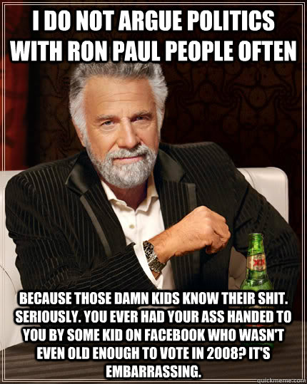 I Do not argue politics with ron paul people often because those damn kids know their shit. Seriously. you ever had your ass handed to you by some kid on facebook who wasn't even old enough to vote in 2008? It's embarrassing. - I Do not argue politics with ron paul people often because those damn kids know their shit. Seriously. you ever had your ass handed to you by some kid on facebook who wasn't even old enough to vote in 2008? It's embarrassing.  Djent Dos Equis