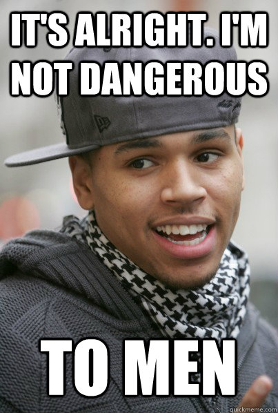 It's alright. I'm not dangerous to men  Scumbag Chris Brown