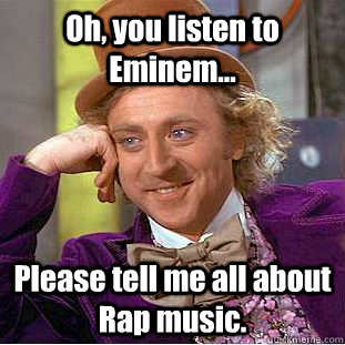 Oh, you listen to Eminem... Please tell me all about Rap music.  Condescending Wonka