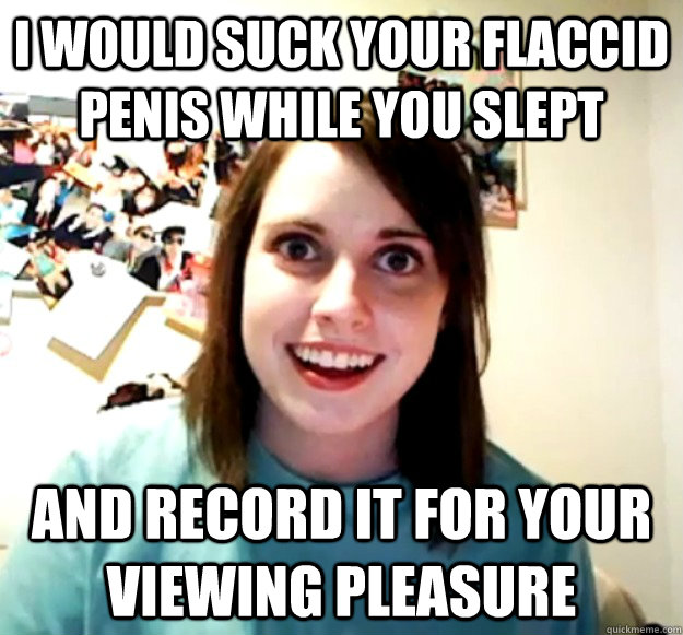 I would suck your flaccid penis while you slept and record it for your viewing pleasure  Overly Attached Girlfriend