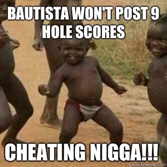 Bautista won't post 9 hole scores Cheating nigga!!!  Its friday niggas