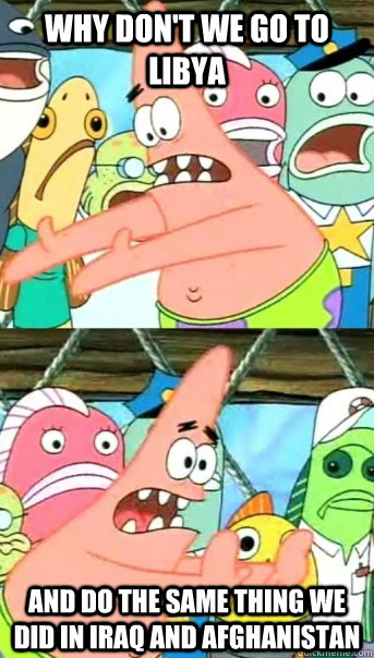 Why don't we go to libya and do the same thing we did in iraq and afghanistan  Push it somewhere else Patrick