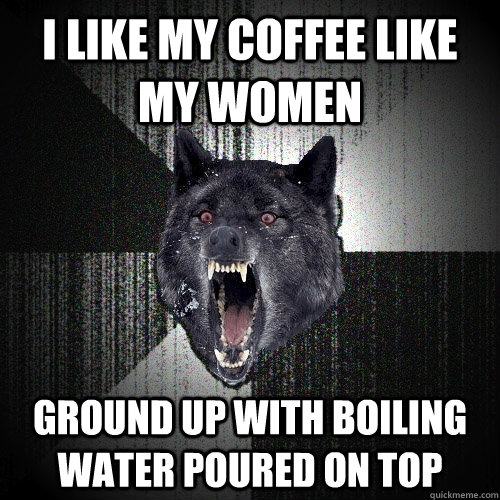 I Like my coffee like  my women ground up with boiling water poured on top  Insanity Wolf