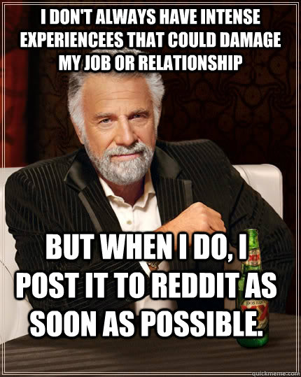 I don't always have intense experiencees that could damage my job or relationship but when I do, I post it to reddit as soon as possible.  The Most Interesting Man In The World