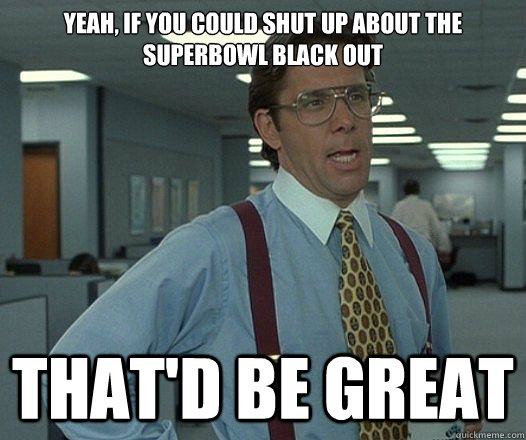 Yeah, if you could shut up about the superbowl black out That'd be great  Lumbergh