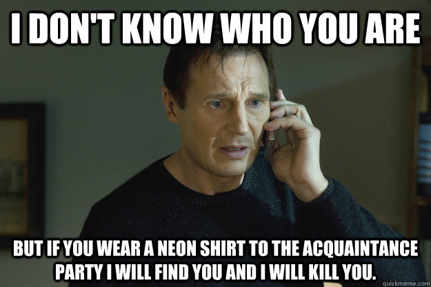 I DON'T KNOW WHO YOU ARE BUT IF YOU WEAR A NEON SHIRT TO THE ACQUAINTANCE PARTY I WILL FIND YOU AND I WILL KILL YOU. - I DON'T KNOW WHO YOU ARE BUT IF YOU WEAR A NEON SHIRT TO THE ACQUAINTANCE PARTY I WILL FIND YOU AND I WILL KILL YOU.  Taken Liam Neeson