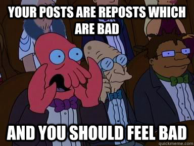 your posts are reposts which are bad AND YOU SHOULD FEEL BAD  Critical Zoidberg