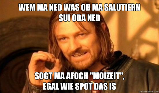 Wem ma ned was ob ma salutiern 
sui oda ned  sogt ma afoch ''Moizeit'', 
egal wie spot das is  Boromir