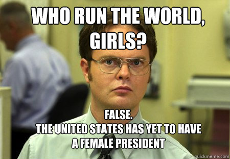 WHO RUN THE WORLD, GIRLS? FALSE.  
THE UNITED STATES HAS YET TO HAVE A FEMALE PRESIDENT  Schrute