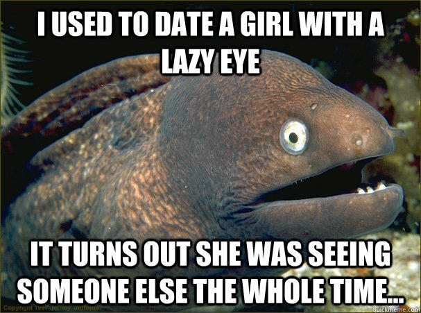 I used to date a girl with a lazy eye it turns out she was seeing someone else the whole time...  Bad Joke Eel
