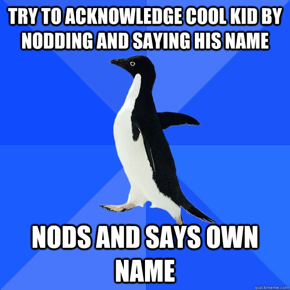 try to acknowledge cool kid by nodding and saying his name nods and says own name  Socially Awkward Penguin