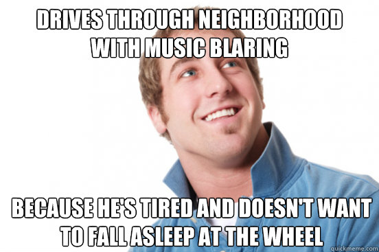 Drives through neighborhood
with music blaring Because he's tired and doesn't want to fall asleep at the wheel - Drives through neighborhood
with music blaring Because he's tired and doesn't want to fall asleep at the wheel  Misunderstood Douchebag
