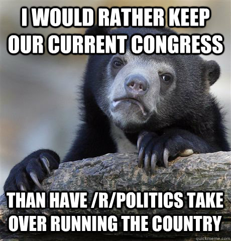 I WOULD RATHER KEEP OUR CURRENT CONGRESS THAN HAVE /R/POLITICS TAKE OVER RUNNING THE COUNTRY  Confession Bear