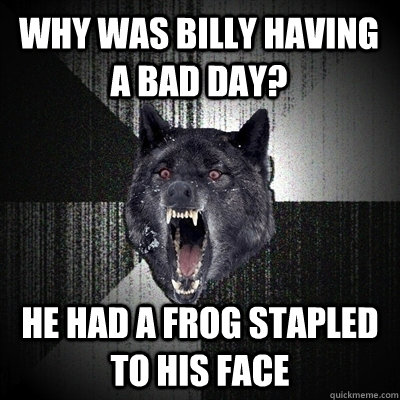 Why was billy having a bad day? He had a frog stapled to his face  Bullets - Insanity wolf