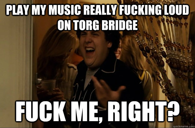 Play my music really fucking loud on Torg Bridge Fuck Me, Right? - Play my music really fucking loud on Torg Bridge Fuck Me, Right?  Fuck Me, Right