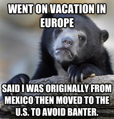 went on vacation in europe said i was originally from mexico then moved to the u.s. to avoid banter.  Confession Bear