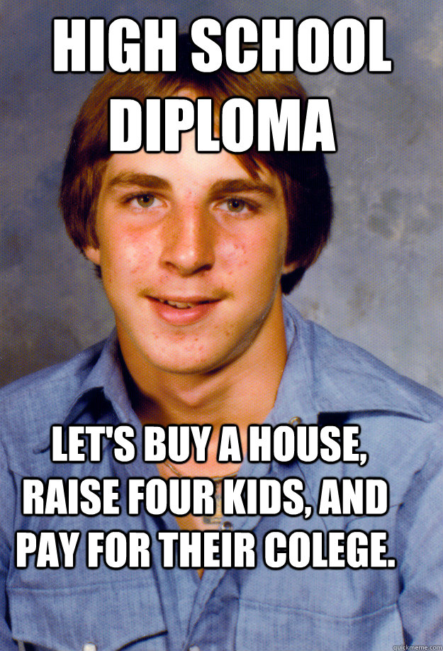 high school diploma  Let's buy a house, raise four kids, and pay for their colege. - high school diploma  Let's buy a house, raise four kids, and pay for their colege.  Old Economy Steven