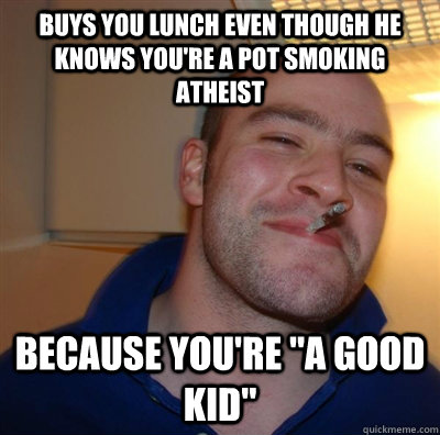 buys you lunch even though he knows you're a pot smoking atheist because you're 