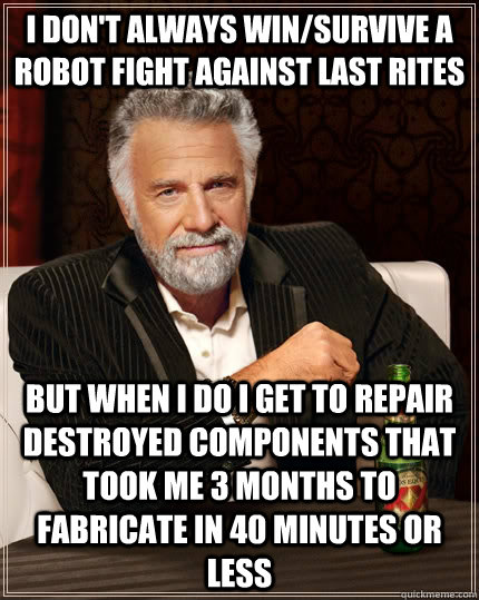 I don't always win/Survive a robot fight against last rites but when I do I get to repair destroyed components that took me 3 months to fabricate in 40 minutes or less  The Most Interesting Man In The World