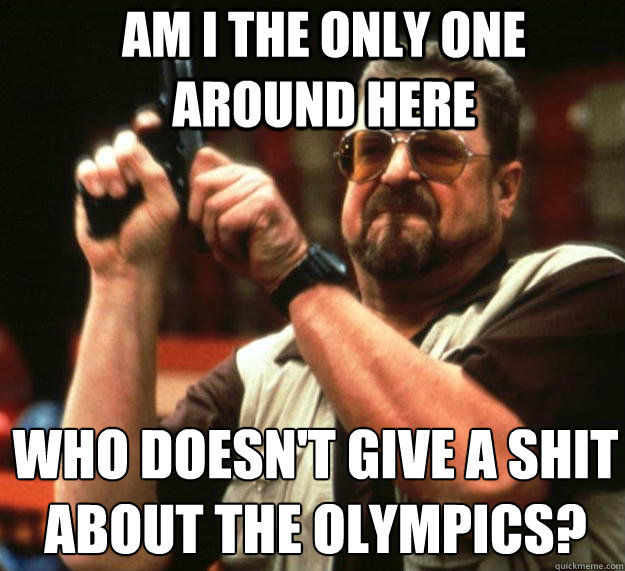 Am I the only one around here who doesn't give a shit about the Olympics?
  Angry Walter