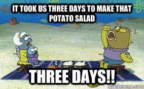 it took us three days to make that potato salad THREE DAYS!!  
