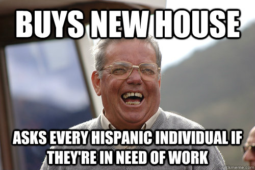 Buys new house Asks every hispanic individual if they're in need of work  