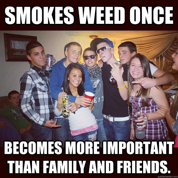 smokes weed once becomes more important than family and friends.  Stupid Teenagers