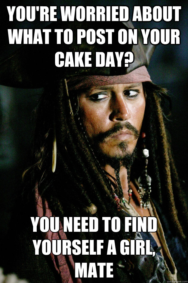 You're worried about what to post on your Cake Day? You need to find yourself a girl, 
mate  Captain Jack Sparrow